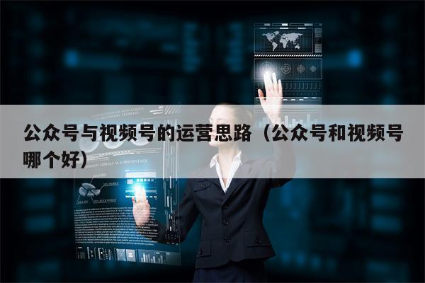 公众号与视频号的运营思路（公众号和视频号哪个好）