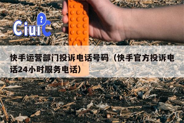 快手运营部门投诉电话号码（快手官方投诉电话24小时服务电话）