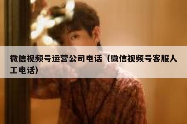 微信视频号运营公司电话（微信视频号客服人工电话）