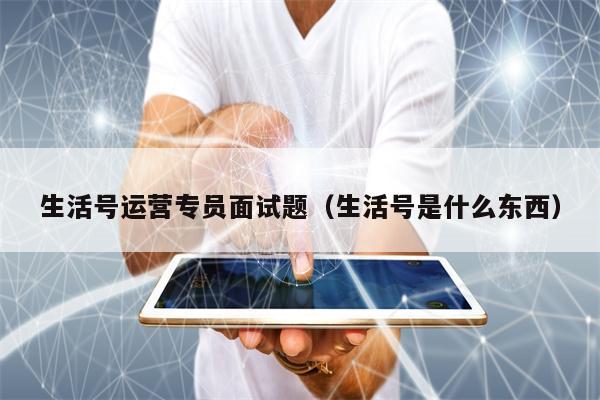 生活号运营专员面试题（生活号是什么东西）