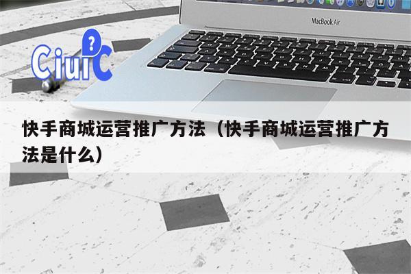 快手商城运营推广方法（快手商城运营推广方法是什么）