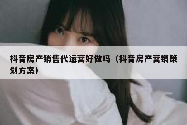 抖音房产销售代运营好做吗（抖音房产营销策划方案）