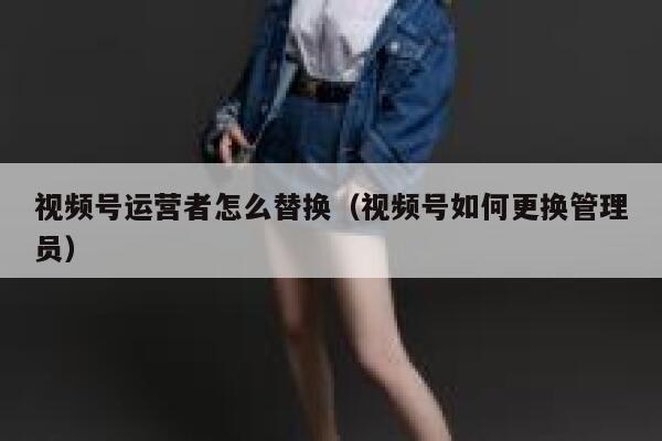 视频号运营者怎么替换（视频号如何更换管理员）