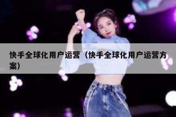 快手全球化用户运营（快手全球化用户运营方案）