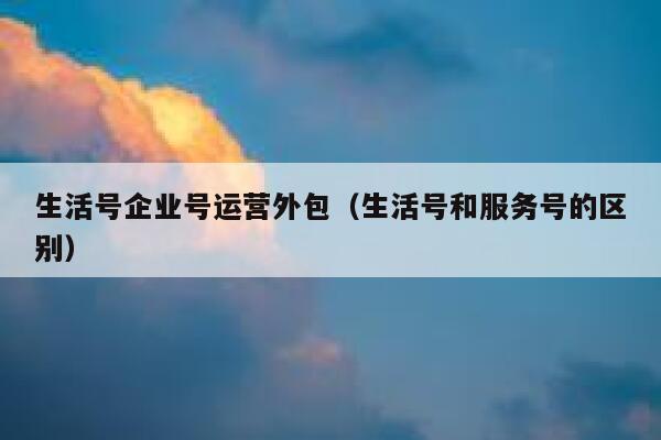 生活号企业号运营外包（生活号和服务号的区别）