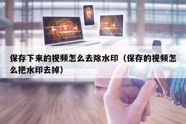 保存下来的视频怎么去除水印（保存的视频怎么把水印去掉）