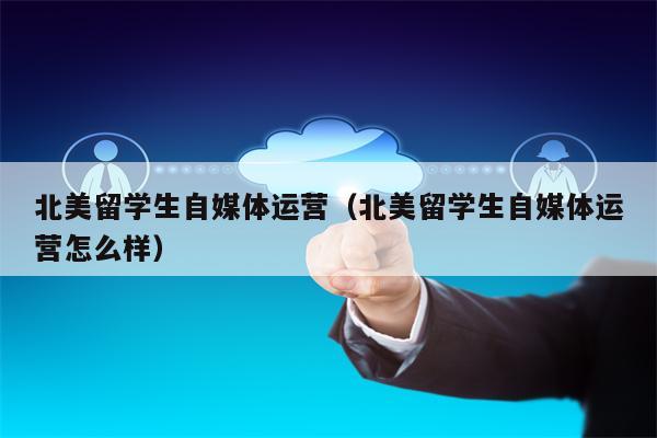 北美留学生自媒体运营（北美留学生自媒体运营怎么样）