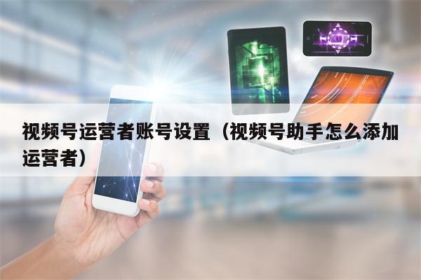 视频号运营者账号设置（视频号助手怎么添加运营者）