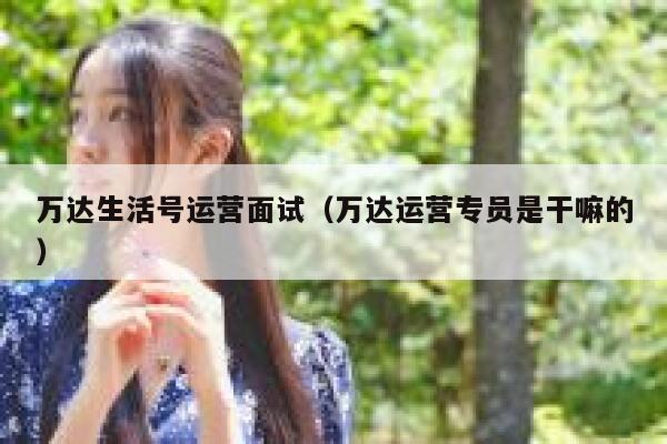 万达生活号运营面试（万达运营专员是干嘛的）