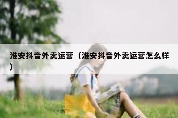 淮安抖音外卖运营（淮安抖音外卖运营怎么样）