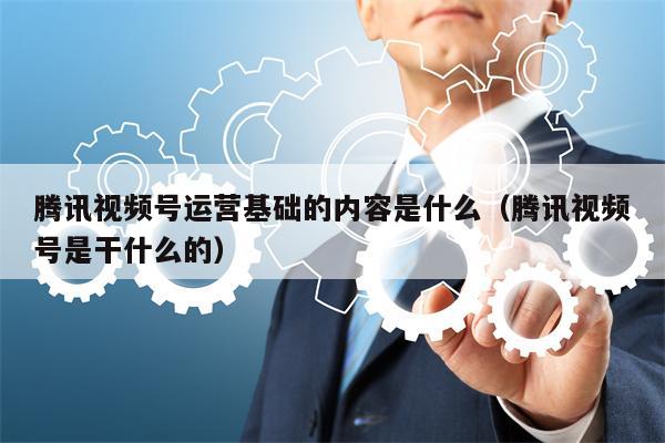 腾讯视频号运营基础的内容是什么（腾讯视频号是干什么的）