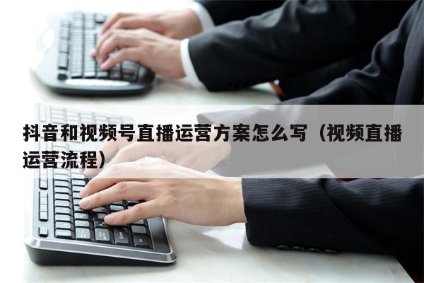 抖音和视频号直播运营方案怎么写（视频直播运营流程）