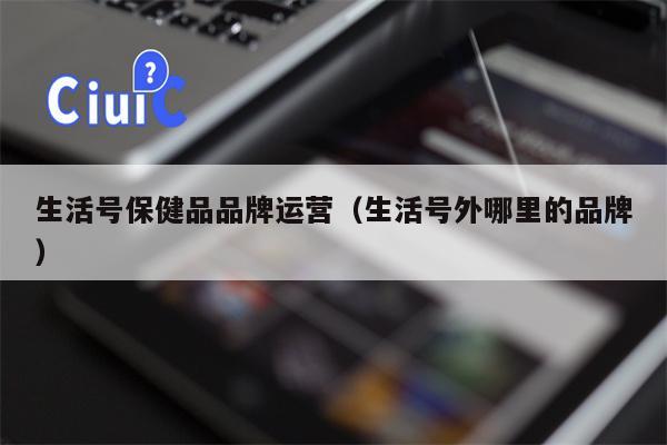 生活号保健品品牌运营（生活号外哪里的品牌）