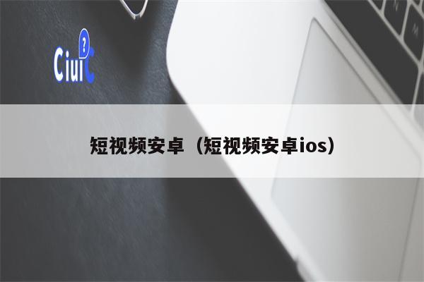 短视频安卓（短视频安卓ios）