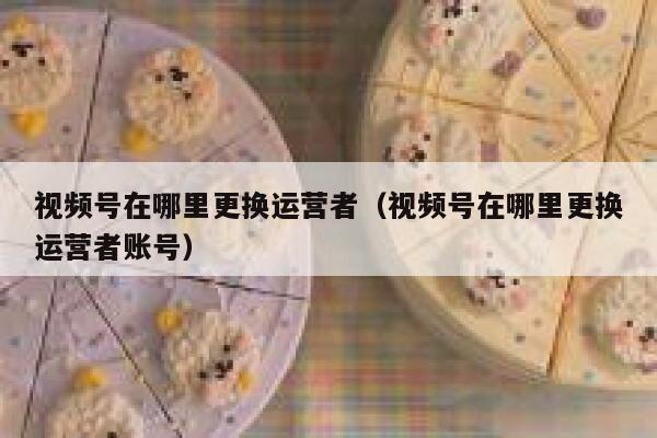 视频号在哪里更换运营者（视频号在哪里更换运营者账号）