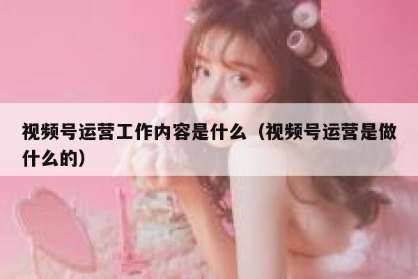 视频号运营工作内容是什么（视频号运营是做什么的）