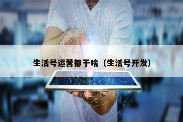 生活号运营都干啥（生活号开发）