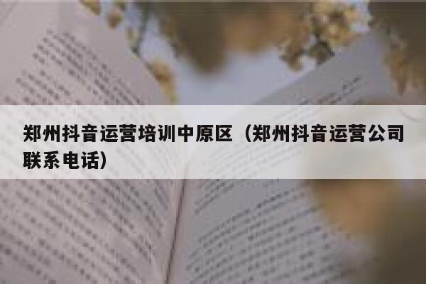 郑州抖音运营培训中原区（郑州抖音运营公司联系电话）