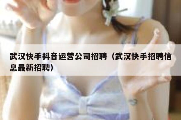 武汉快手抖音运营公司招聘（武汉快手招聘信息最新招聘）