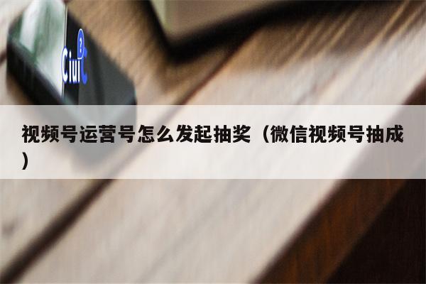 视频号运营号怎么发起抽奖（微信视频号抽成）