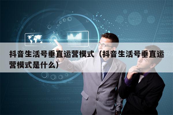 抖音生活号垂直运营模式（抖音生活号垂直运营模式是什么）