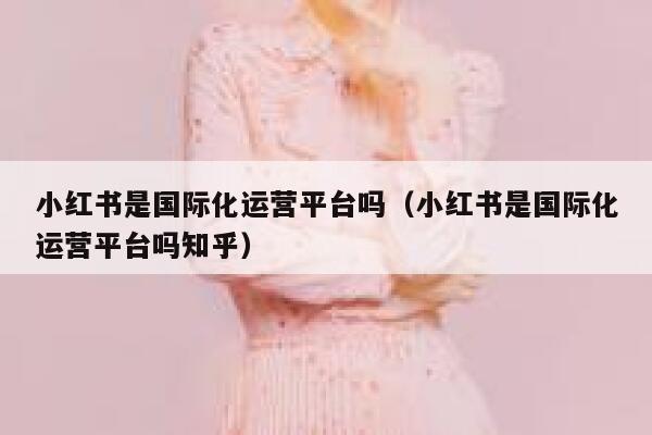 小红书是国际化运营平台吗（小红书是国际化运营平台吗知乎）