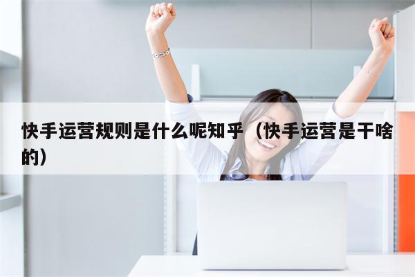 快手运营规则是什么呢知乎（快手运营是干啥的）