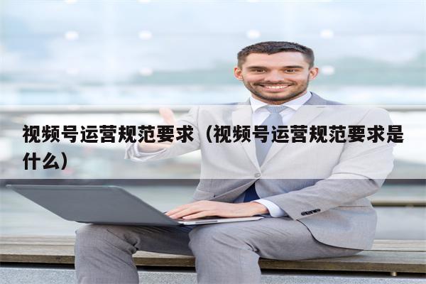 视频号运营规范要求（视频号运营规范要求是什么）