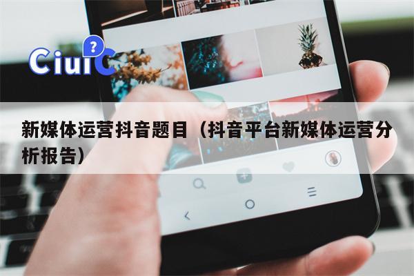 新媒体运营抖音题目（抖音平台新媒体运营分析报告）