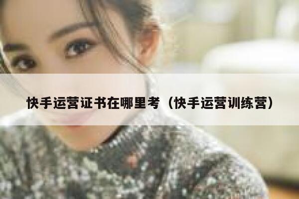 快手运营证书在哪里考（快手运营训练营）