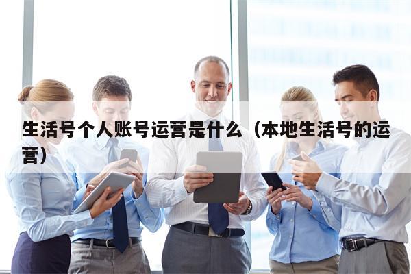 生活号个人账号运营是什么（本地生活号的运营）