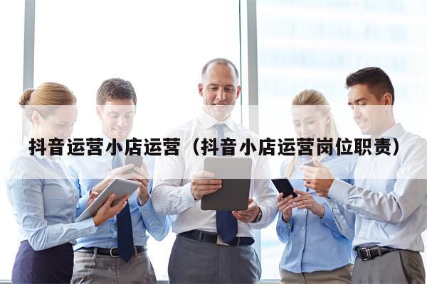抖音运营小店运营（抖音小店运营岗位职责）