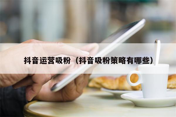 抖音运营吸粉（抖音吸粉策略有哪些）