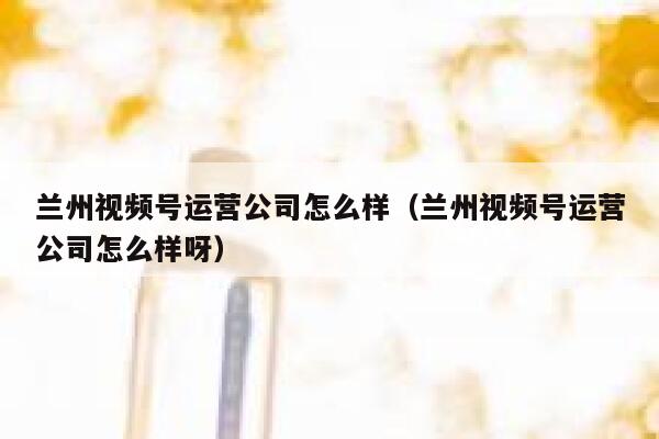 兰州视频号运营公司怎么样（兰州视频号运营公司怎么样呀）