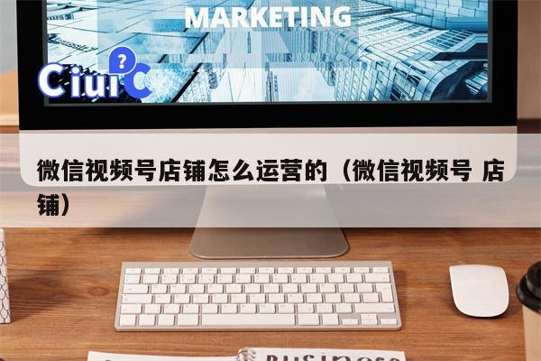 微信视频号店铺怎么运营的（微信视频号 店铺）