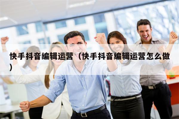 快手抖音编辑运营（快手抖音编辑运营怎么做）