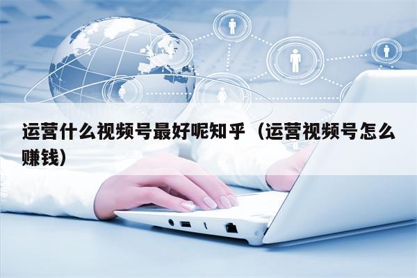 运营什么视频号最好呢知乎（运营视频号怎么赚钱）
