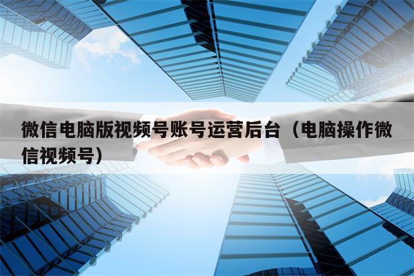 微信电脑版视频号账号运营后台（电脑操作微信视频号）