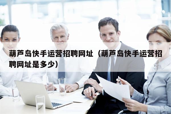 葫芦岛快手运营招聘网址（葫芦岛快手运营招聘网址是多少）