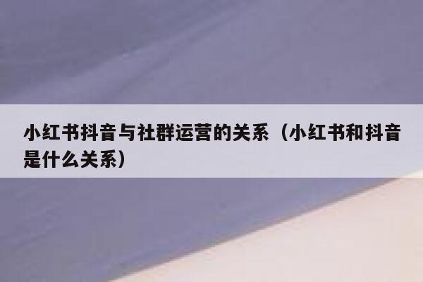 小红书抖音与社群运营的关系（小红书和抖音是什么关系）