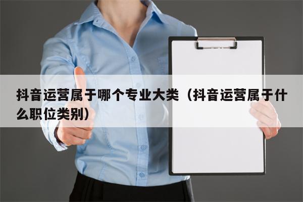 抖音运营属于哪个专业大类（抖音运营属于什么职位类别）