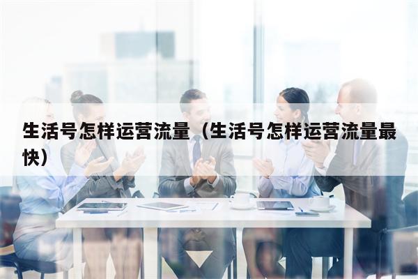 生活号怎样运营流量（生活号怎样运营流量最快）