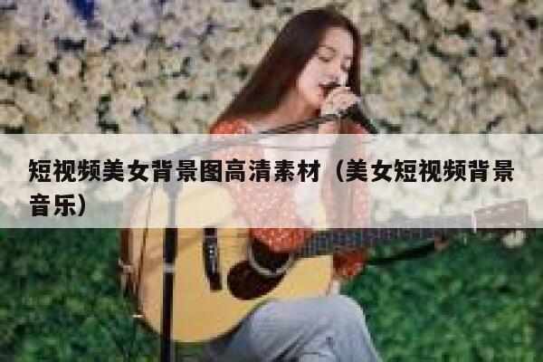 短视频美女背景图高清素材（美女短视频背景音乐）