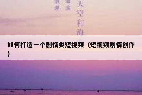 如何打造一个剧情类短视频（短视频剧情创作）
