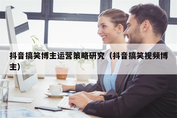 抖音搞笑博主运营策略研究（抖音搞笑视频博主）