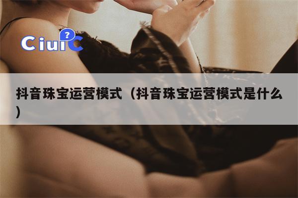 抖音珠宝运营模式（抖音珠宝运营模式是什么）