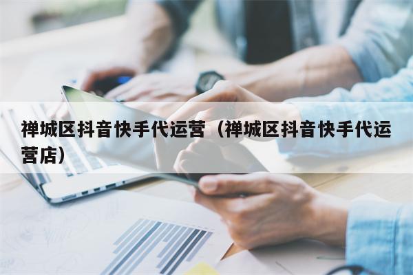 禅城区抖音快手代运营（禅城区抖音快手代运营店）