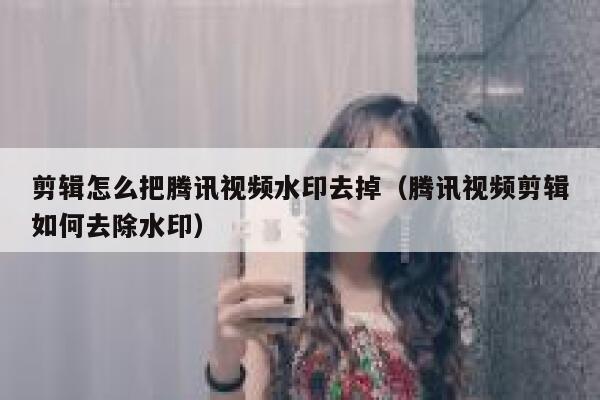 剪辑怎么把腾讯视频水印去掉（腾讯视频剪辑如何去除水印）