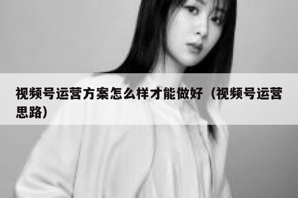 视频号运营方案怎么样才能做好（视频号运营思路）