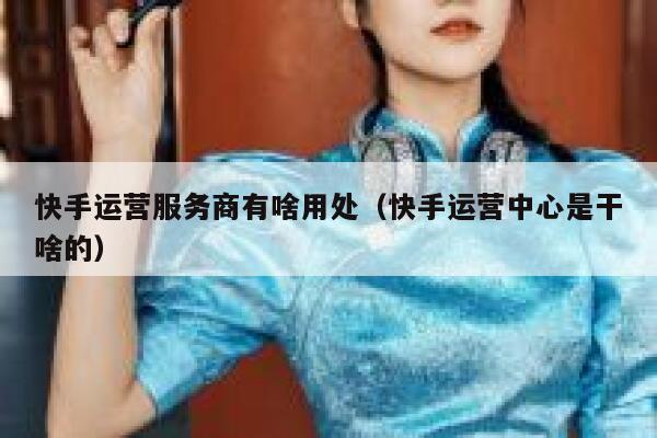 快手运营服务商有啥用处（快手运营中心是干啥的）